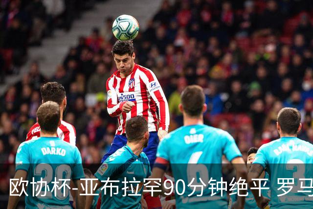 欧协杯-亚布拉罕90分钟绝平 罗马总分2-1涉险晋级