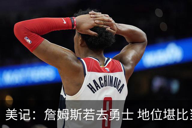 美记：詹姆斯若去勇士 地位堪比当年的杜兰特 还不如留湖人